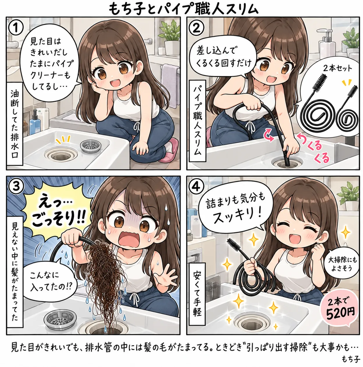 見た目はきれいだし、たまにパイプクリーナーもしてるし、と油断していた洗面台の排水口。パイプ職人スリムを差し込んでくるくる回すと、引き抜いたブラシに髪の毛がごっそり絡まっていて「えっ…ごっそり!!」。詰まりも気分もスッキリして、2本で520円なら大掃除にもよさそう、と笑うもち子(4コマ)